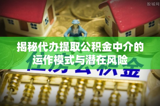 江安揭秘代办提取公积金中介的运作模式与潜在风险