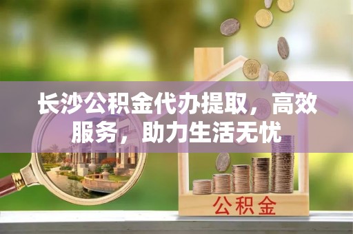 江安长沙公积金代办提取，高效服务，助力生活无忧