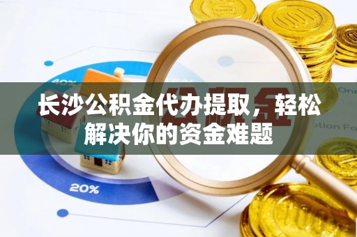 江安长沙公积金代办提取，轻松解决你的资金难题