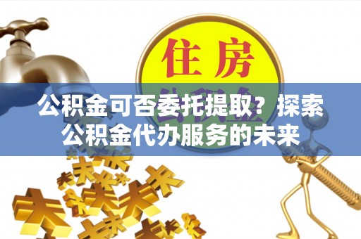 江安公积金可否委托提取？探索公积金代办服务的未来